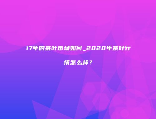 17年的茶叶市场如何_2020年茶叶行情怎么样？