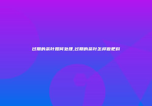 过期的茶叶如何处理,过期的茶叶怎样做肥料