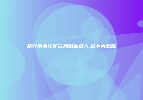 茶叶消毒让你变身婚姻达人,绝不再愁嫁