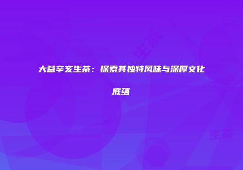 大益辛亥生茶：探索其独特风味与深厚文化底蕴