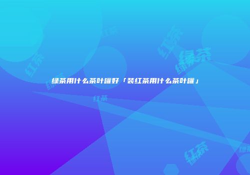 绿茶用什么茶叶罐好「装红茶用什么茶叶罐」
