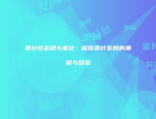 茶叶后发酵与氧化：探索茶叶发酵的奥秘与益处