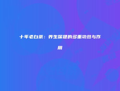十年老白茶：养生保健的多重功效与作用