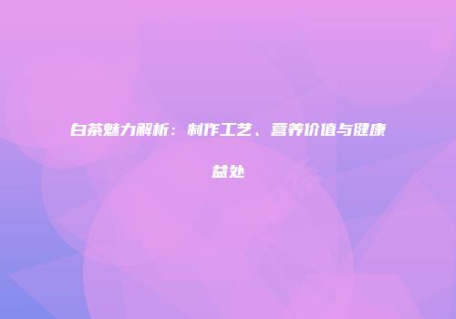 白茶魅力解析：制作工艺、营养价值与健康益处