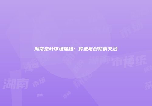 湖南茶叶市场探秘：传统与创新的交融