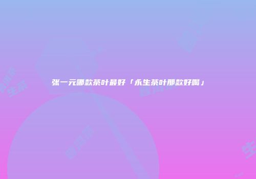 张一元哪款茶叶最好「永生茶叶那款好喝」