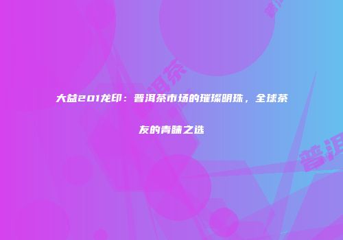 大益201龙印：普洱茶市场的璀璨明珠，全球茶友的青睐之选