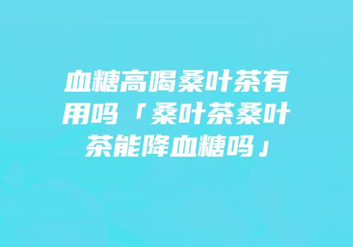 血糖高喝桑叶茶有用吗「桑叶茶桑叶茶能降血糖吗」