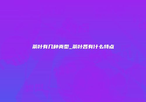 茶叶有几种类型_茶叶各有什么特点