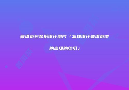 普洱茶包装纸设计图片「怎样设计普洱茶饼的高级的绵纸」