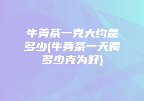 牛蒡茶一克大约是多少(牛蒡茶一天喝多少克为好)