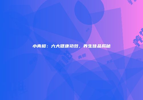 小青柑：六大健康功效，养生佳品揭秘