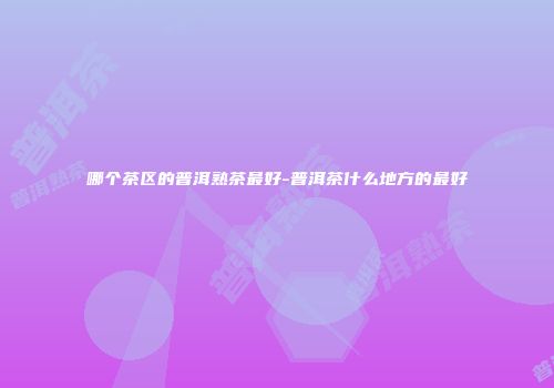 哪个茶区的普洱熟茶最好-普洱茶什么地方的最好