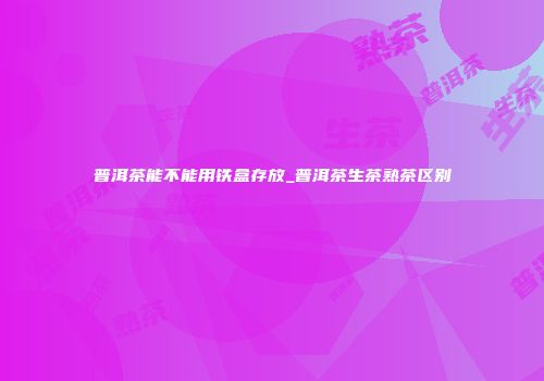 普洱茶能不能用铁盒存放_普洱茶生茶熟茶区别