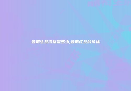 普洱生茶价格是多少,普洱红茶的价格