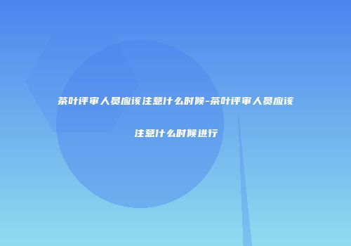 茶叶评审人员应该注意什么时候-茶叶评审人员应该注意什么时候进行
