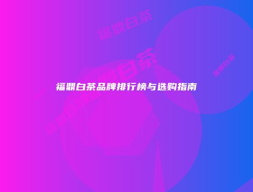 福鼎白茶品牌排行榜与选购指南