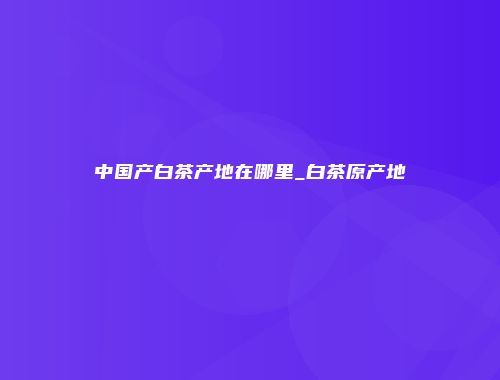 中国产白茶产地在哪里_白茶原产地