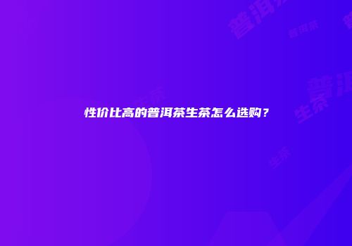 性价比高的普洱茶生茶怎么选购？