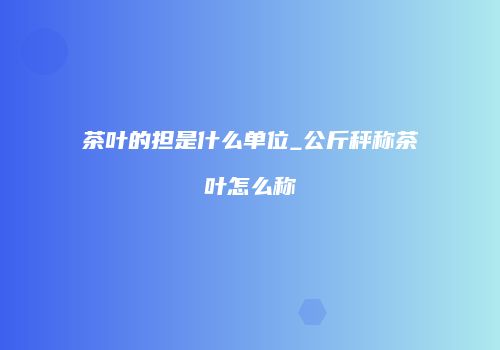 茶叶的担是什么单位_公斤秤称茶叶怎么称