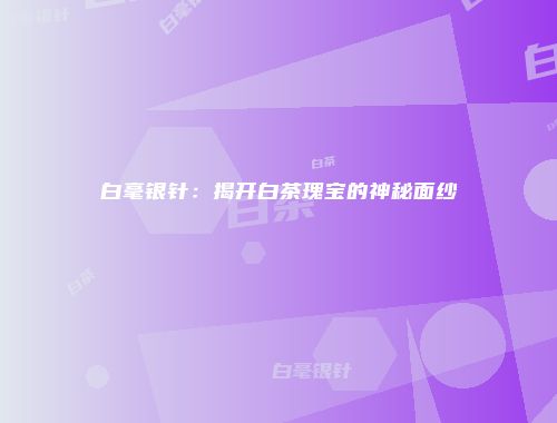 白毫银针：揭开白茶瑰宝的神秘面纱