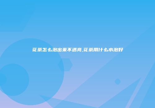 花茶怎么泡出来不透亮,花茶用什么水泡好