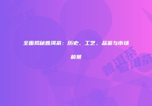 全面揭秘普洱茶：历史、工艺、品鉴与市场前景