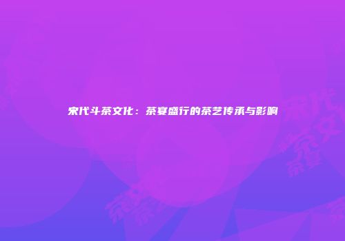 宋代斗茶文化：茶宴盛行的茶艺传承与影响