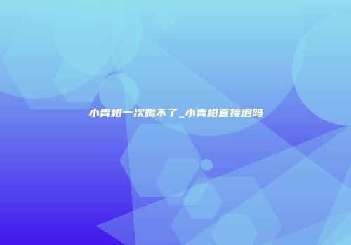 小青柑一次喝不了_小青柑直接泡吗