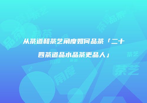 从茶道和茶艺角度如何品茶「二十四茶道品水品茶更品人」