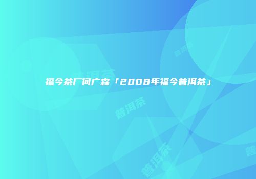 福今茶厂何广森「2008年福今普洱茶」