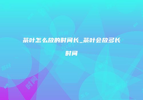 茶叶怎么放的时间长_茶叶会放多长时间