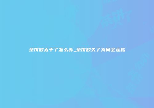 茶饼放太干了怎么办_茶饼放久了为何会蓬松