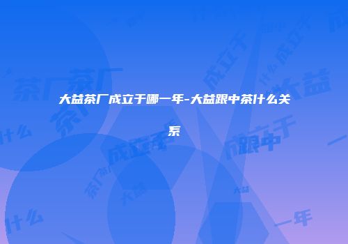 大益茶厂成立于哪一年-大益跟中茶什么关系