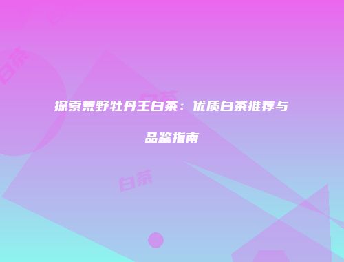 探索荒野牡丹王白茶：优质白茶推荐与品鉴指南