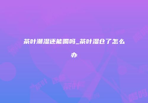 茶叶潮湿还能喝吗_茶叶湿仓了怎么办