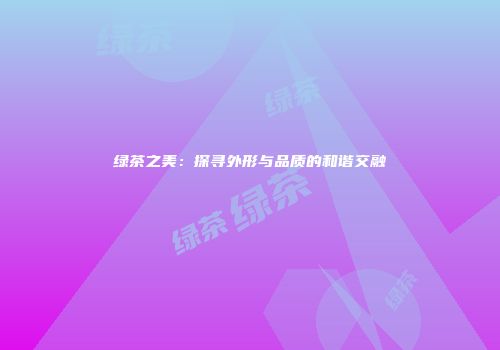 绿茶之美：探寻外形与品质的和谐交融