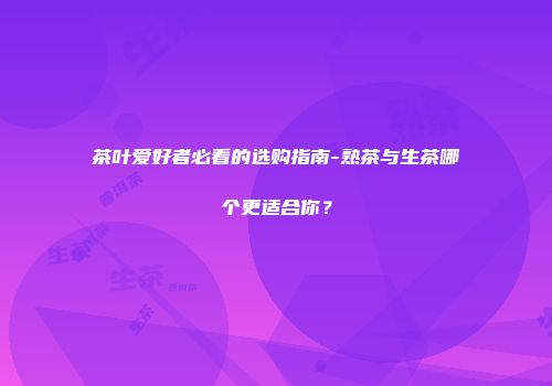 茶叶爱好者必看的选购指南-熟茶与生茶哪个更适合你？