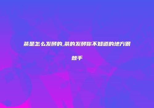茶是怎么发酵的,茶的发酵你不知道的地方很棘手