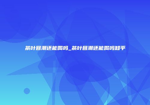 茶叶回潮还能喝吗_茶叶回潮还能喝吗知乎