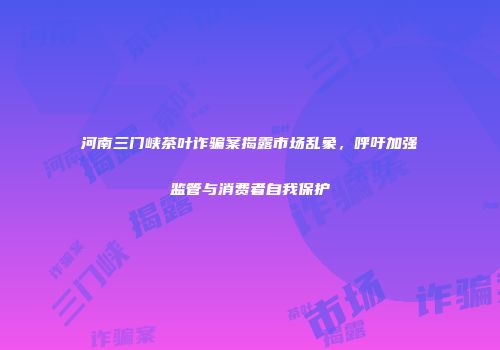 河南三门峡茶叶诈骗案揭露市场乱象，呼吁加强监管与消费者自我保护