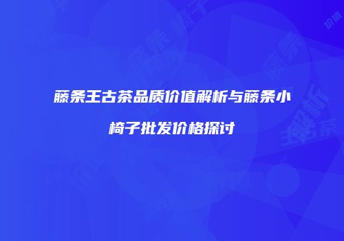 藤条王古茶品质价值解析与藤条小椅子批发价格探讨