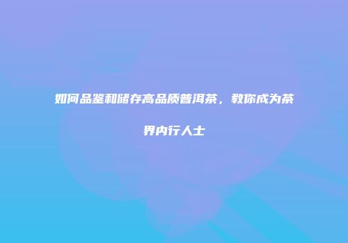 如何品鉴和储存高品质普洱茶，教你成为茶界内行人士