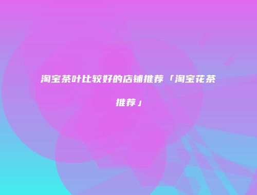 淘宝茶叶比较好的店铺推荐「淘宝花茶推荐」