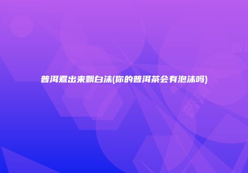 普洱煮出来飘白沫(你的普洱茶会有泡沫吗)