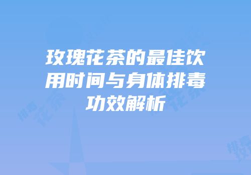 玫瑰花茶的最佳饮用时间与身体排毒功效解析