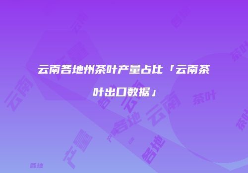 云南各地州茶叶产量占比「云南茶叶出口数据」