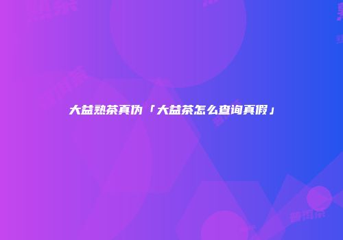 大益熟茶真伪「大益茶怎么查询真假」