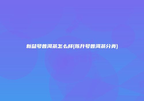 新益号普洱茶怎么样(陈升号普洱茶分类)