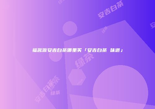 福茗源安吉白茶哪里买「安吉白茶 味道」